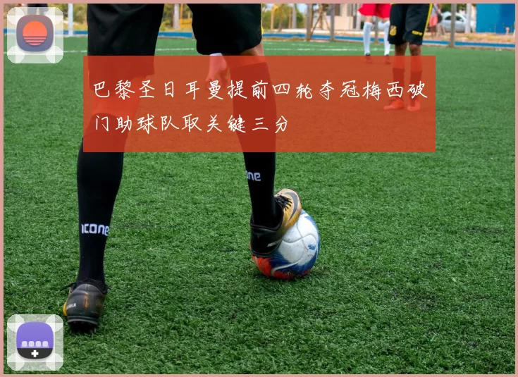 巴黎圣日耳曼提前四轮夺冠梅西破门助球队取关键三分