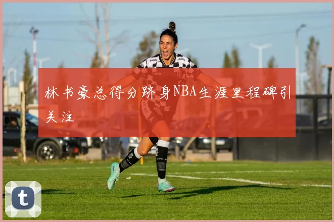 林书豪总得分跻身NBA生涯里程碑引关注