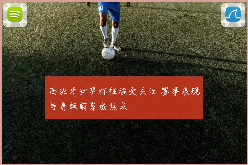西班牙世界杯征程受关注 赛事表现与晋级前景成焦点