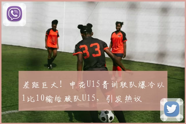 差距巨大！申花U15青训联队爆冷以1比10输给狼队U15，引发热议