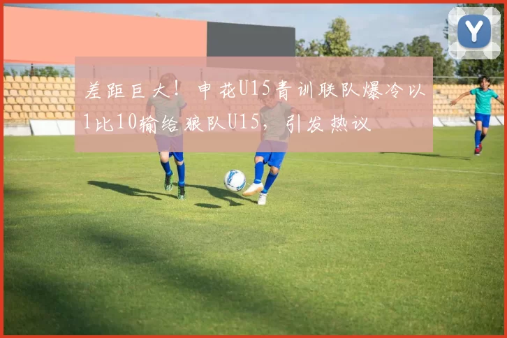 差距巨大!申花U15青训联队爆冷以1比10输给狼队U15,引发热议