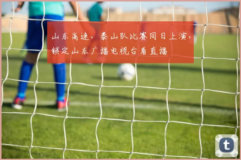 山东高速、泰山队比赛同日上演，锁定山东广播电视台看直播