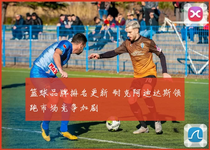 篮球品牌排名更新 耐克阿迪达斯领跑市场竞争加剧