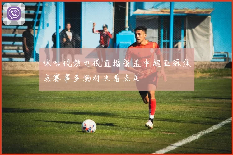 咪咕视频电视直播覆盖中超亚冠焦点赛事多场对决看点足
