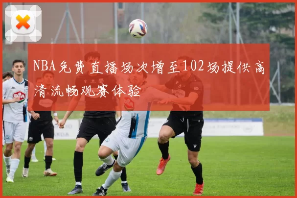 NBA免费直播场次增至102场提供高清流畅观赛体验