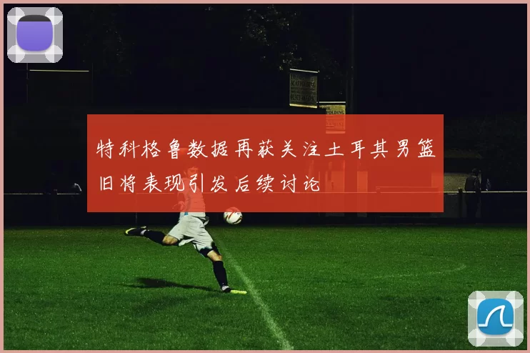 特科格鲁数据再获关注土耳其男篮旧将表现引发后续讨论