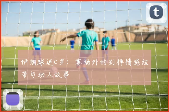 伊朗球迷c罗：赛场外的别样情感纽带与动人故事