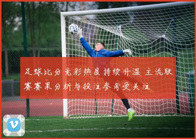 足球比分竞彩热度持续升温 主流联赛赛果分析与投注参考受关注