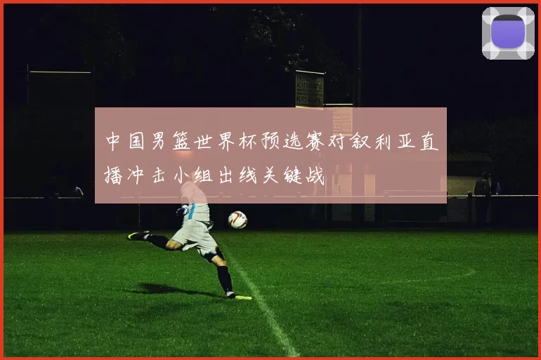 中国男篮世界杯预选赛对叙利亚直播冲击小组出线关键战