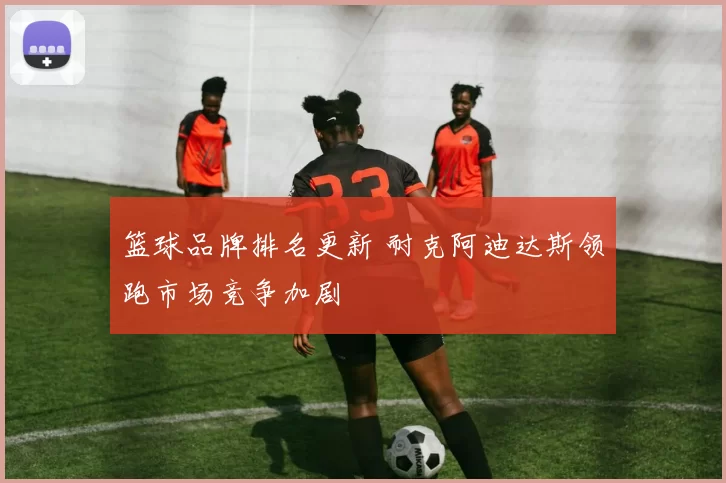篮球品牌排名更新 耐克阿迪达斯领跑市场竞争加剧
