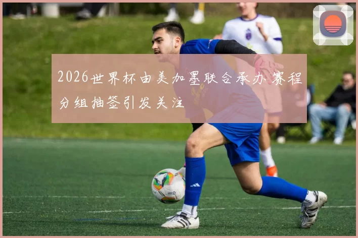 2026世界杯由美加墨联合承办 赛程分组抽签引发关注