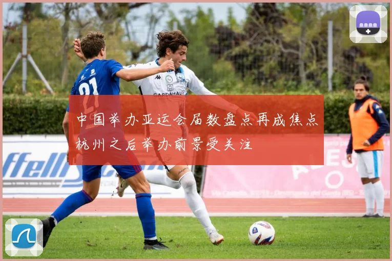 中国举办亚运会届数盘点再成焦点杭州之后举办前景受关注