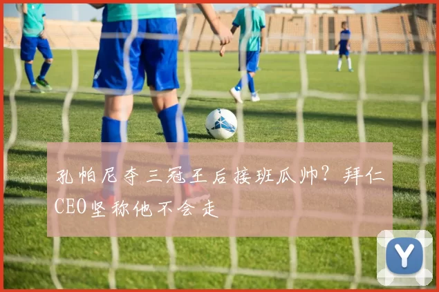 孔帕尼夺三冠王后接班瓜帅？拜仁CEO坚称他不会走