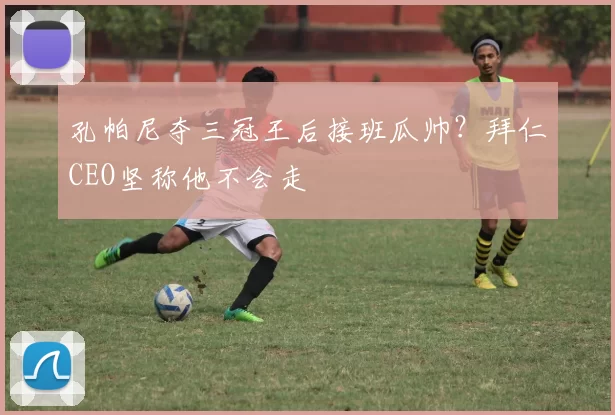 孔帕尼夺三冠王后接班瓜帅？拜仁CEO坚称他不会走