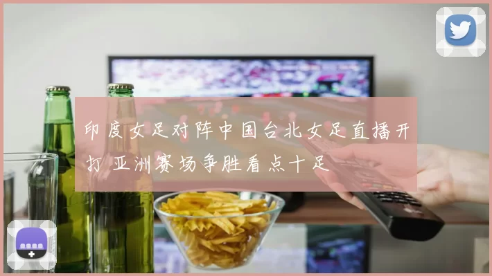 印度女足对阵中国台北女足直播开打 亚洲赛场争胜看点十足