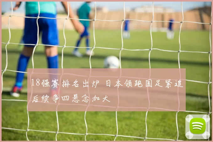 18强赛排名出炉 日本领跑国足紧追后续争四悬念加大