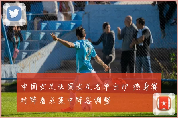 中国女足法国女足名单出炉 热身赛对阵看点集中阵容调整