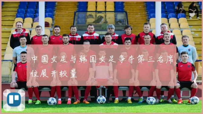 中国女足与韩国女足争夺第三名席位展开较量