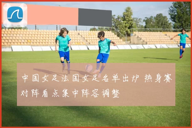 中国女足法国女足名单出炉 热身赛对阵看点集中阵容调整