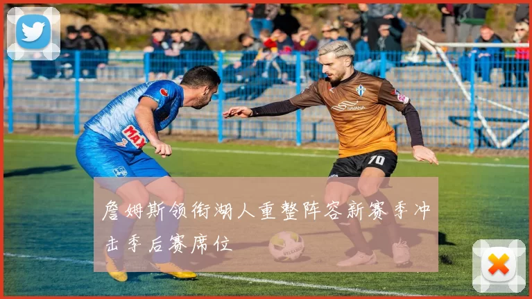 詹姆斯领衔湖人重整阵容新赛季冲击季后赛席位