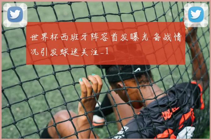 世界杯西班牙阵容首发曝光 备战情况引发球迷关注_1