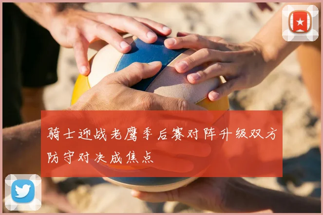 骑士迎战老鹰季后赛对阵升级双方防守对决成焦点
