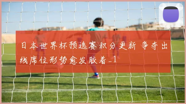 日本世界杯预选赛积分更新 争夺出线席位形势愈发胶着_1