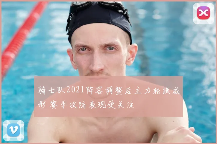 骑士队2021阵容调整后主力轮换成形 赛季攻防表现受关注