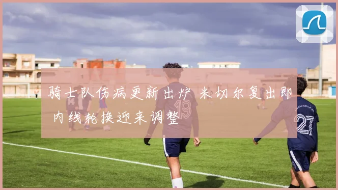 骑士队伤病更新出炉 米切尔复出即 内线轮换迎来调整