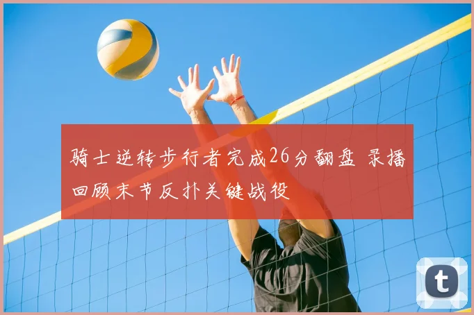 骑士逆转步行者完成26分翻盘 录播回顾末节反扑关键战役
