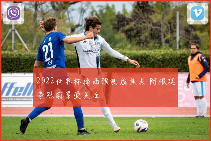 2022世界杯梅西预测成焦点 阿根廷争冠前景受关注