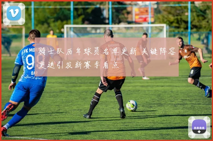 骑士队历年球员名单更新 关键阵容更迭引发新赛季看点