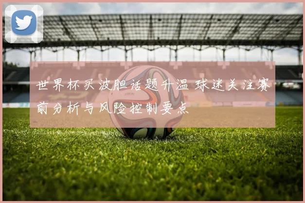 世界杯买波胆话题升温 球迷关注赛前分析与风险控制要点