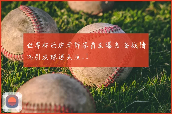 世界杯西班牙阵容首发曝光 备战情况引发球迷关注_1