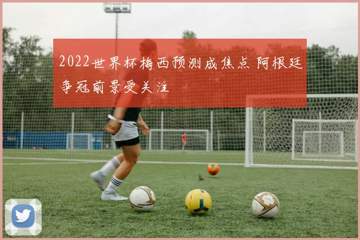 2022世界杯梅西预测成焦点 阿根廷争冠前景受关注