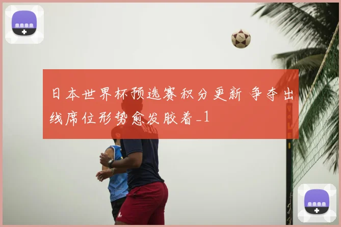 日本世界杯预选赛积分更新 争夺出线席位形势愈发胶着_1