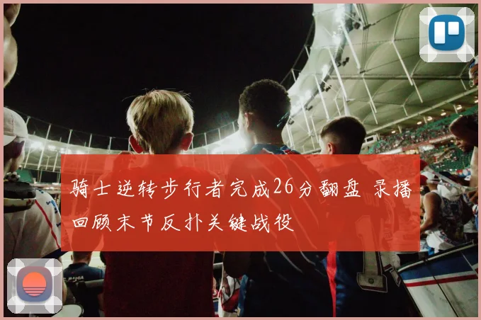 骑士逆转步行者完成26分翻盘 录播回顾末节反扑关键战役